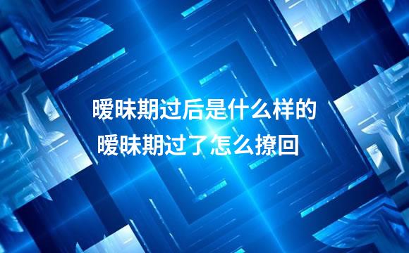 暧昧期过后是什么样的 暧昧期过了怎么撩回